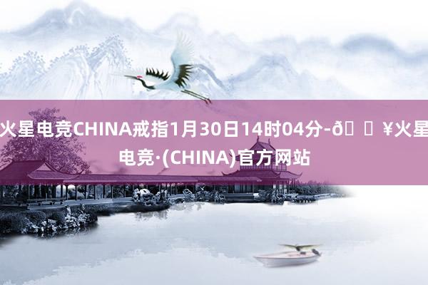 火星电竞CHINA戒指1月30日14时04分-🔥火星电竞·(CHINA)官方网站
