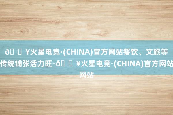 🔥火星电竞·(CHINA)官方网站餐饮、文旅等传统铺张活力旺-🔥火星电竞·(CHINA)官方网站