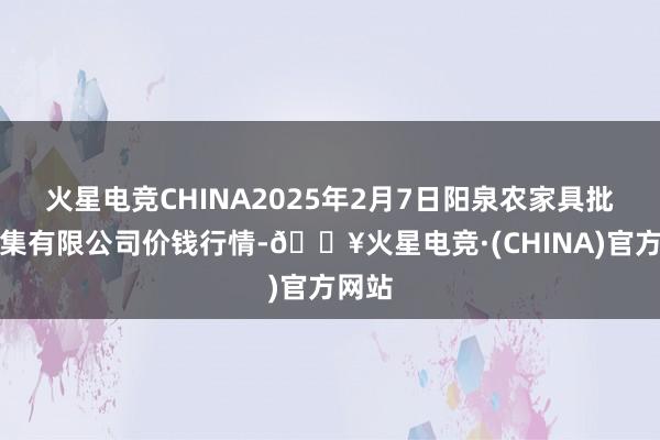 火星电竞CHINA2025年2月7日阳泉农家具批发市集有限公司价钱行情-🔥火星电竞·(CHINA)官方网站