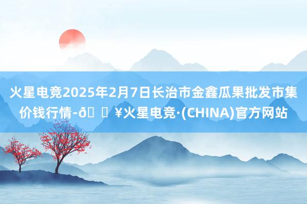 火星电竞2025年2月7日长治市金鑫瓜果批发市集价钱行情-🔥火星电竞·(CHINA)官方网站
