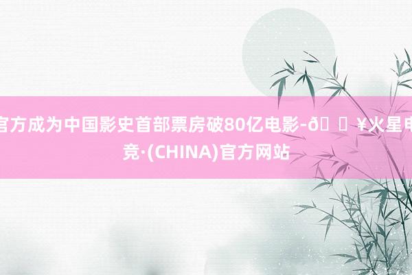 官方成为中国影史首部票房破80亿电影-🔥火星电竞·(CHINA)官方网站
