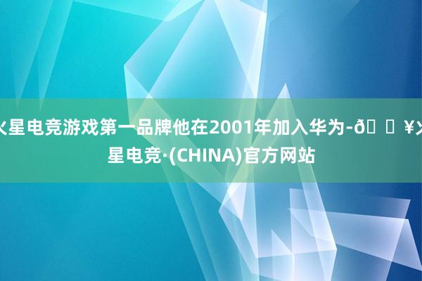 火星电竞游戏第一品牌他在2001年加入华为-🔥火星电竞·(CHINA)官方网站