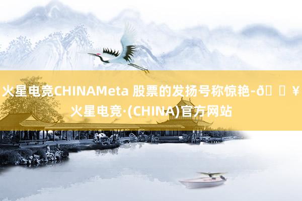 火星电竞CHINAMeta 股票的发扬号称惊艳-🔥火星电竞·(CHINA)官方网站