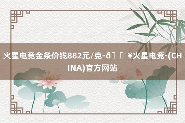 火星电竞金条价钱882元/克-🔥火星电竞·(CHINA)官方网站