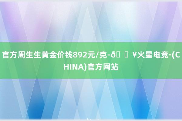 官方周生生黄金价钱892元/克-🔥火星电竞·(CHINA)官方网站