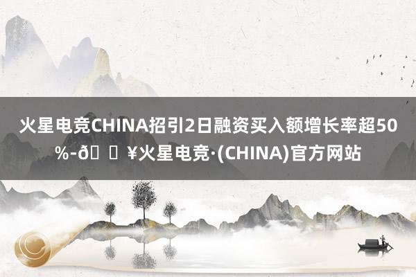 火星电竞CHINA招引2日融资买入额增长率超50%-🔥火星电竞·(CHINA)官方网站