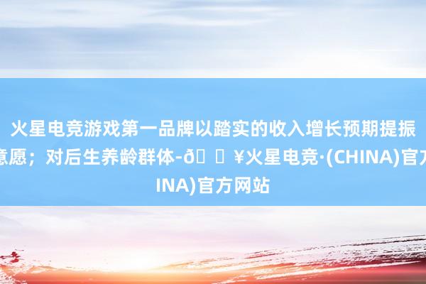 火星电竞游戏第一品牌以踏实的收入增长预期提振破费意愿；对后生养龄群体-🔥火星电竞·(CHINA)官方网站