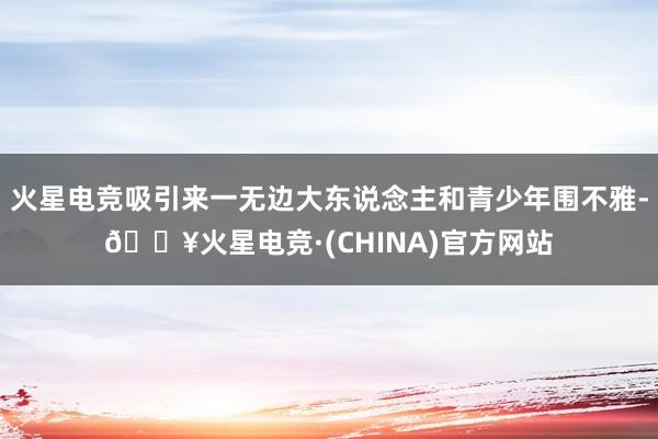 火星电竞吸引来一无边大东说念主和青少年围不雅-🔥火星电竞·(CHINA)官方网站