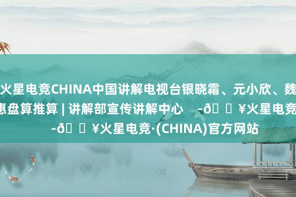 火星电竞CHINA中国讲解电视台银晓霜、元小欣、魏晓璐、王一哲、栾惠盘算推算 | 讲解部宣传讲解中心    -🔥火星电竞·(CHINA)官方网站