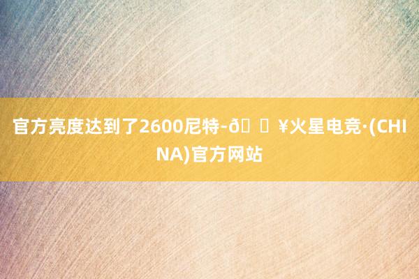 官方亮度达到了2600尼特-🔥火星电竞·(CHINA)官方网站