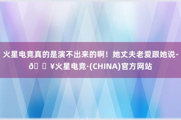 火星电竞真的是演不出来的啊！她丈夫老爱跟她说-🔥火星电竞·(CHINA)官方网站