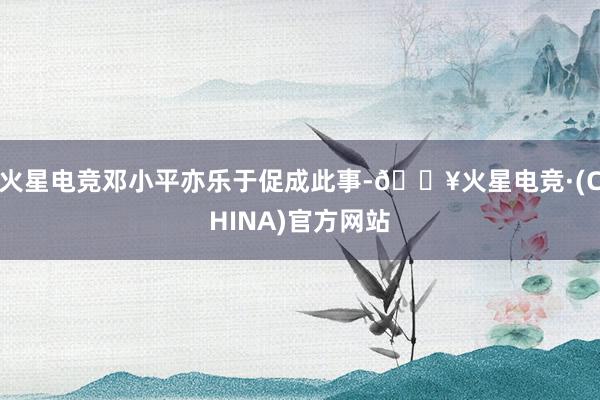 火星电竞邓小平亦乐于促成此事-🔥火星电竞·(CHINA)官方网站
