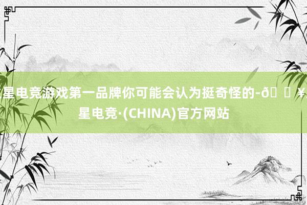 火星电竞游戏第一品牌你可能会认为挺奇怪的-🔥火星电竞·(CHINA)官方网站