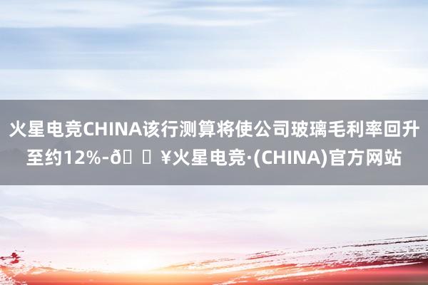 火星电竞CHINA该行测算将使公司玻璃毛利率回升至约12%-🔥火星电竞·(CHINA)官方网站