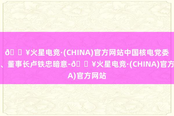 🔥火星电竞·(CHINA)官方网站中国核电党委通知、董事长卢铁忠暗意-🔥火星电竞·(CHINA)官方网站
