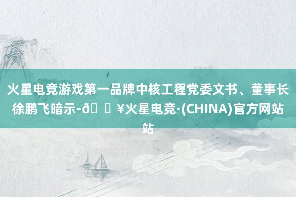火星电竞游戏第一品牌中核工程党委文书、董事长徐鹏飞暗示-🔥火星电竞·(CHINA)官方网站