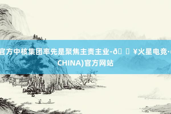 官方中核集团率先是聚焦主责主业-🔥火星电竞·(CHINA)官方网站