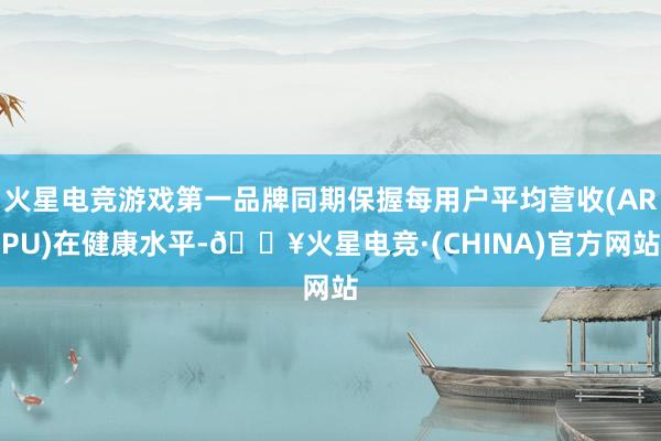 火星电竞游戏第一品牌同期保握每用户平均营收(ARPU)在健康水平-🔥火星电竞·(CHINA)官方网站