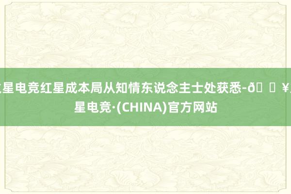 火星电竞红星成本局从知情东说念主士处获悉-🔥火星电竞·(CHINA)官方网站