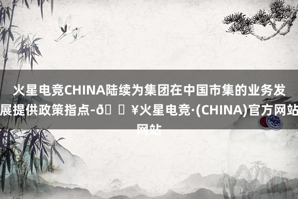 火星电竞CHINA陆续为集团在中国市集的业务发展提供政策指点-🔥火星电竞·(CHINA)官方网站