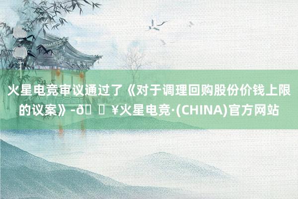 火星电竞审议通过了《对于调理回购股份价钱上限的议案》-🔥火星电竞·(CHINA)官方网站