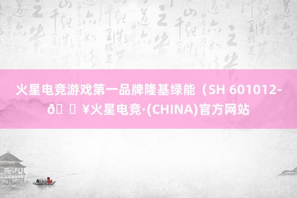火星电竞游戏第一品牌隆基绿能（SH 601012-🔥火星电竞·(CHINA)官方网站