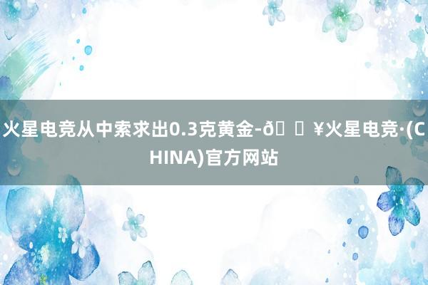 火星电竞从中索求出0.3克黄金-🔥火星电竞·(CHINA)官方网站