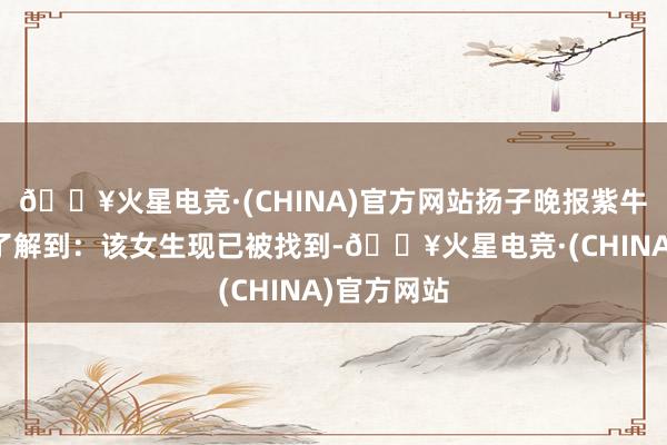 🔥火星电竞·(CHINA)官方网站扬子晚报紫牛新闻记者了解到：该女生现已被找到-🔥火星电竞·(CHINA)官方网站