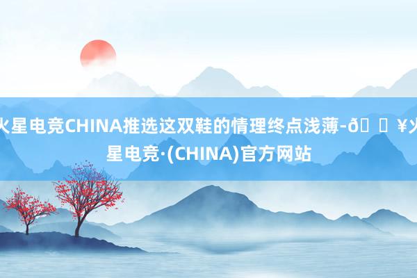 火星电竞CHINA推选这双鞋的情理终点浅薄-🔥火星电竞·(CHINA)官方网站