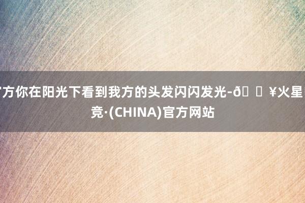 官方你在阳光下看到我方的头发闪闪发光-🔥火星电竞·(CHINA)官方网站