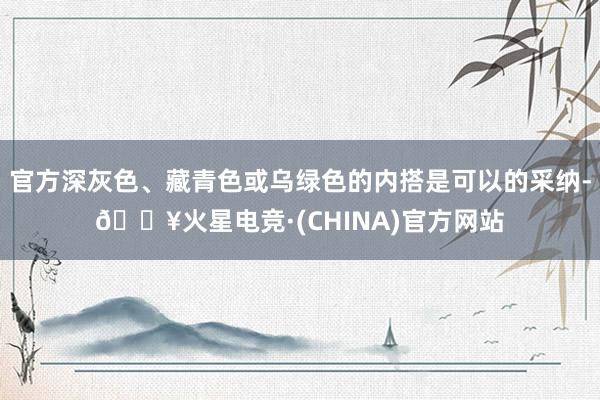 官方深灰色、藏青色或乌绿色的内搭是可以的采纳-🔥火星电竞·(CHINA)官方网站