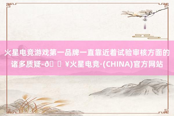 火星电竞游戏第一品牌一直靠近着试验审核方面的诸多质疑-🔥火星电竞·(CHINA)官方网站