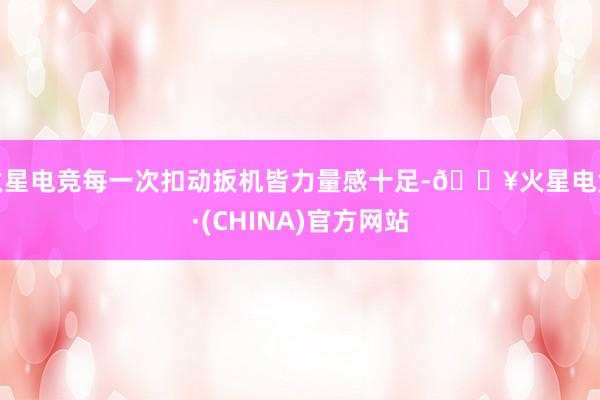 火星电竞每一次扣动扳机皆力量感十足-🔥火星电竞·(CHINA)官方网站