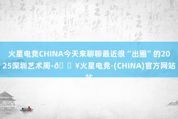 火星电竞CHINA今天来聊聊最近很“出圈”的2025深圳艺术周-🔥火星电竞·(CHINA)官方网站