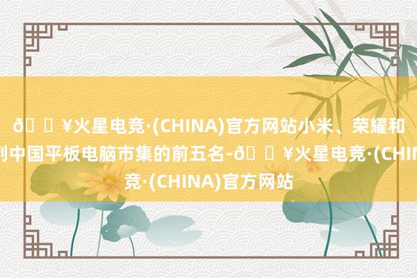🔥火星电竞·(CHINA)官方网站小米、荣耀和联念念也位列中国平板电脑市集的前五名-🔥火星电竞·(CHINA)官方网站