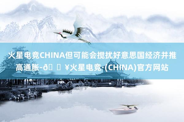 火星电竞CHINA但可能会搅扰好意思国经济并推高通胀-🔥火星电竞·(CHINA)官方网站