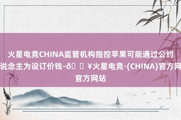 火星电竞CHINA监管机构指控苹果可能通过公约东说念主为设订价钱-🔥火星电竞·(CHINA)官方网站