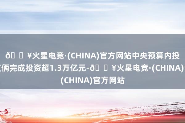 🔥火星电竞·(CHINA)官方网站中央预算内投资辅助技俩完成投资超1.3万亿元-🔥火星电竞·(CHINA)官方网站