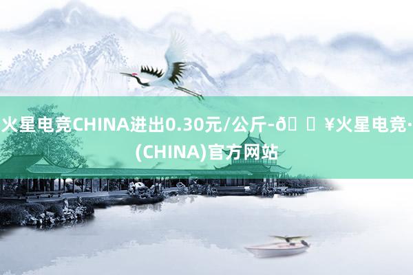 火星电竞CHINA进出0.30元/公斤-🔥火星电竞·(CHINA)官方网站