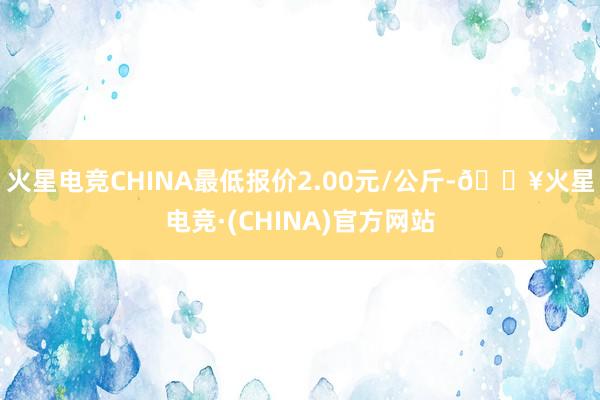 火星电竞CHINA最低报价2.00元/公斤-🔥火星电竞·(CHINA)官方网站