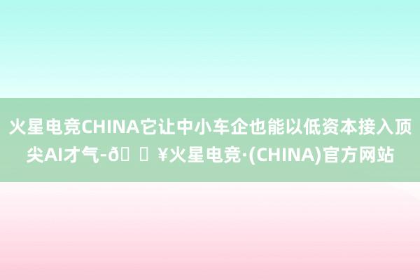 火星电竞CHINA它让中小车企也能以低资本接入顶尖AI才气-🔥火星电竞·(CHINA)官方网站
