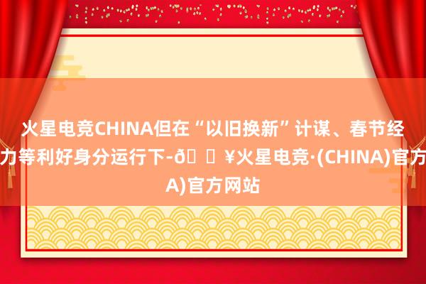 火星电竞CHINA但在“以旧换新”计谋、春节经济助力等利好身分运行下-🔥火星电竞·(CHINA)官方网站