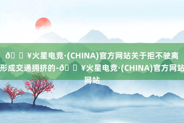 🔥火星电竞·(CHINA)官方网站关于拒不驶离形成交通拥挤的-🔥火星电竞·(CHINA)官方网站