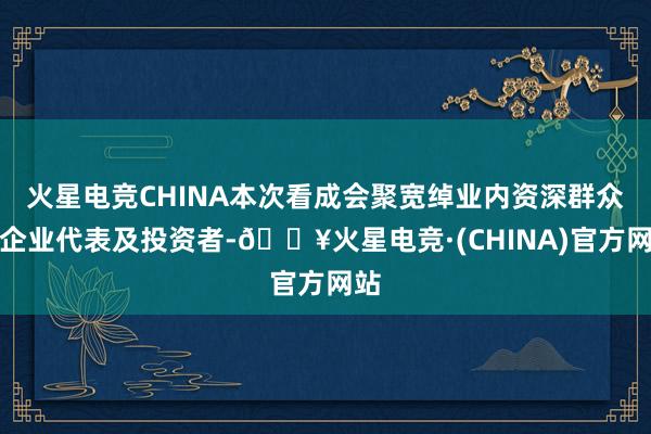 火星电竞CHINA本次看成会聚宽绰业内资深群众、企业代表及投资者-🔥火星电竞·(CHINA)官方网站