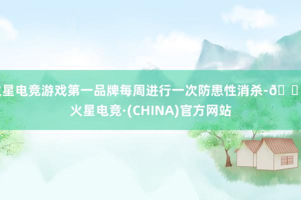 火星电竞游戏第一品牌每周进行一次防患性消杀-🔥火星电竞·(CHINA)官方网站