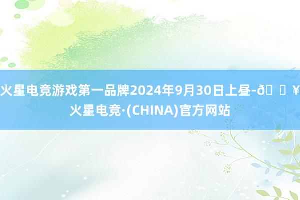 火星电竞游戏第一品牌2024年9月30日上昼-🔥火星电竞·(CHINA)官方网站