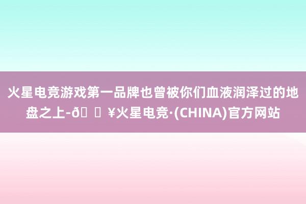 火星电竞游戏第一品牌也曾被你们血液润泽过的地盘之上-🔥火星电竞·(CHINA)官方网站