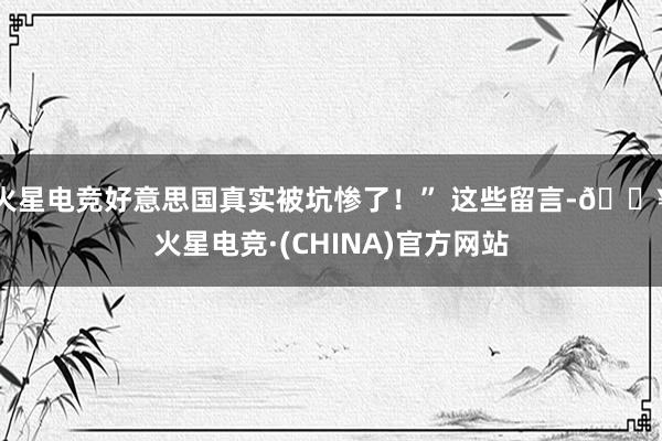 火星电竞好意思国真实被坑惨了！” 这些留言-🔥火星电竞·(CHINA)官方网站