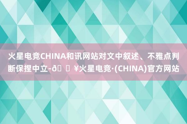 火星电竞CHINA和讯网站对文中叙述、不雅点判断保捏中立-🔥火星电竞·(CHINA)官方网站