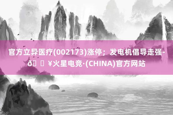 官方立异医疗(002173)涨停；发电机倡导走强-🔥火星电竞·(CHINA)官方网站
